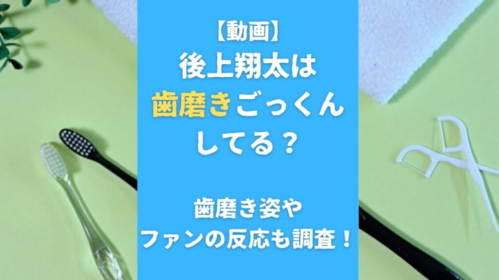 【動画】後上翔太は歯磨きごっくんしてる？歯磨き姿やファンの反応も調査！