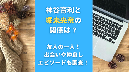 神谷育利と堀未央奈の関係は？友人の一人！出会いや仲良しエピソードも調査！